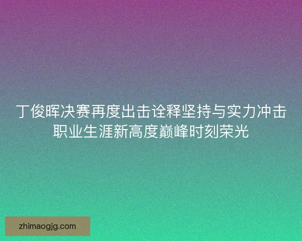 丁俊晖决赛再度出击诠释坚持与实力冲击职业生涯新高度巅峰时刻荣光