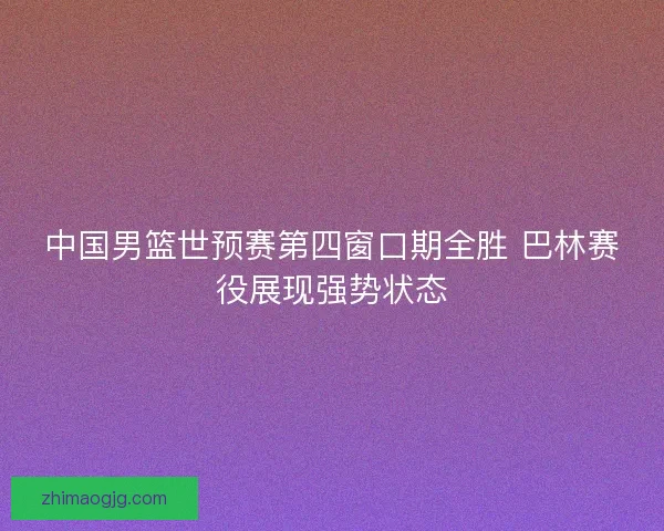中国男篮世预赛第四窗口期全胜 巴林赛役展现强势状态