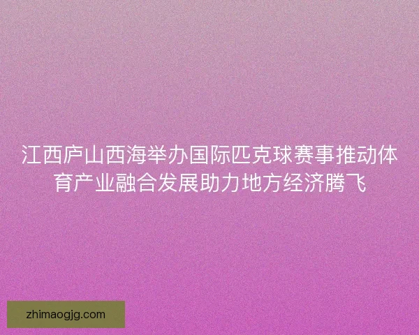 江西庐山西海举办国际匹克球赛事推动体育产业融合发展助力地方经济腾飞