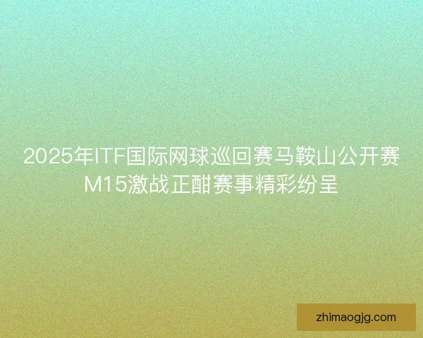 2025年ITF国际网球巡回赛马鞍山公开赛M15激战正酣赛事精彩纷呈