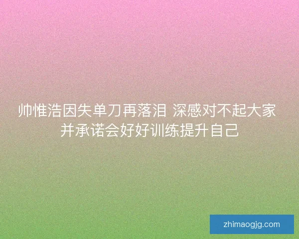 帅惟浩因失单刀再落泪 深感对不起大家 并承诺会好好训练提升自己