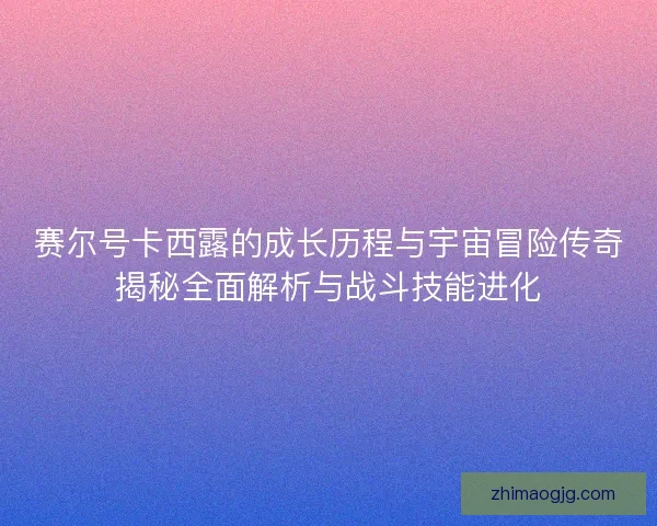 赛尔号卡西露的成长历程与宇宙冒险传奇揭秘全面解析与战斗技能进化 赛尔号卡西露的成长历程与宇宙冒险传奇揭秘全面解析与战斗技能进化
