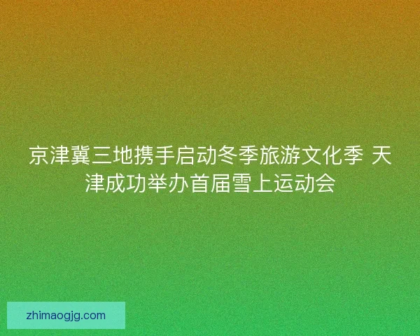 京津冀三地携手启动冬季旅游文化季 天津成功举办首届雪上运动会