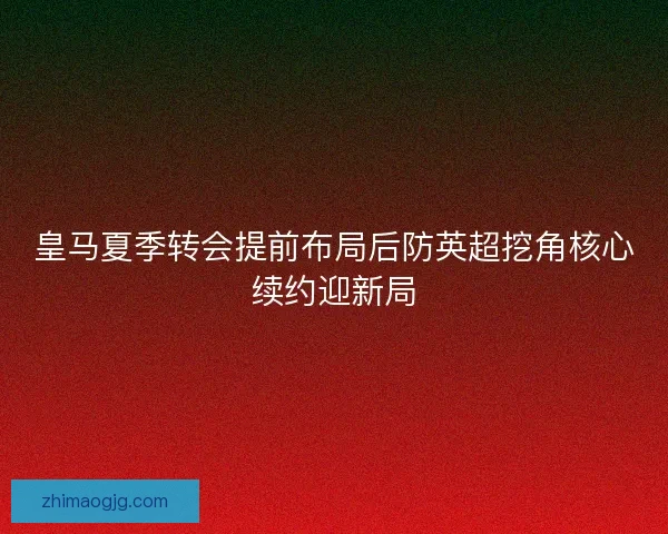 皇马夏季转会提前布局后防英超挖角核心续约迎新局 皇马夏季转会提前布局后防英超挖角核心续约迎新局