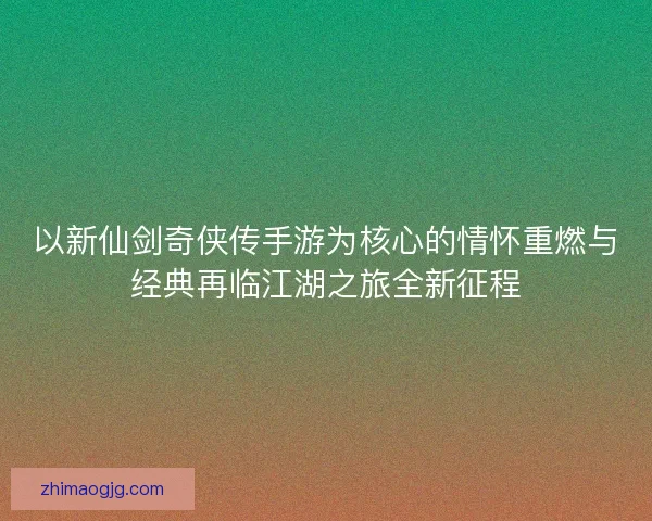 以新仙剑奇侠传手游为核心的情怀重燃与经典再临江湖之旅全新征程 以新仙剑奇侠传手游为核心的情怀重燃与经典再临江湖之旅全新征程