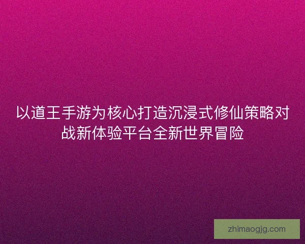 以道王手游为核心打造沉浸式修仙策略对战新体验平台全新世界冒险