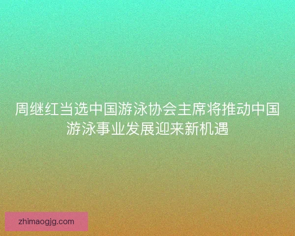 周继红当选中国游泳协会主席将推动中国游泳事业发展迎来新机遇