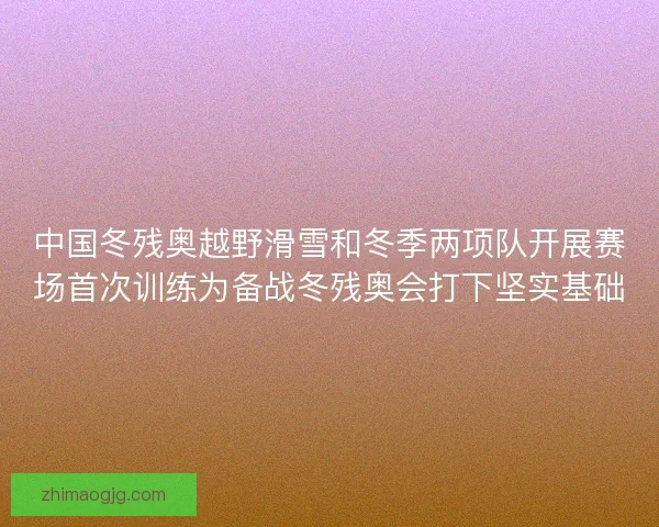 中国冬残奥越野滑雪和冬季两项队开展赛场首次训练为备战冬残奥会打下坚实基础 中国冬残奥越野滑雪和冬季两项队开展赛场首次训练为备战冬残奥会打下坚实基础