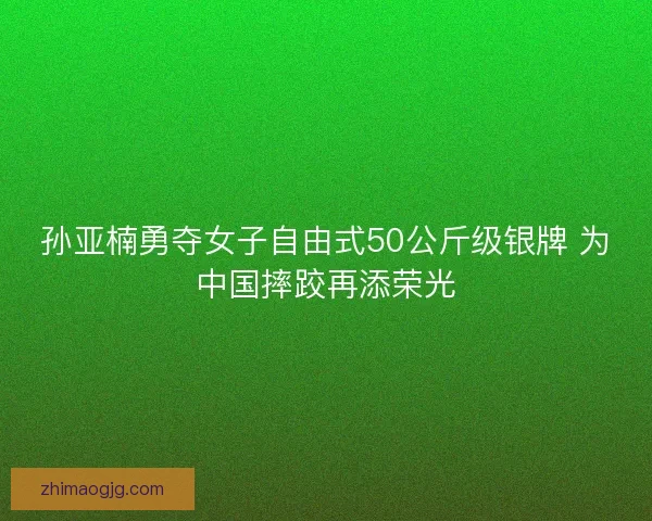 孙亚楠勇夺女子自由式50公斤级银牌 为中国摔跤再添荣光